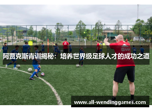 阿贾克斯青训揭秘:培养世界级足球人才的成功之道 阿贾克斯青训揭秘:培养世界级足球人才的成功之道