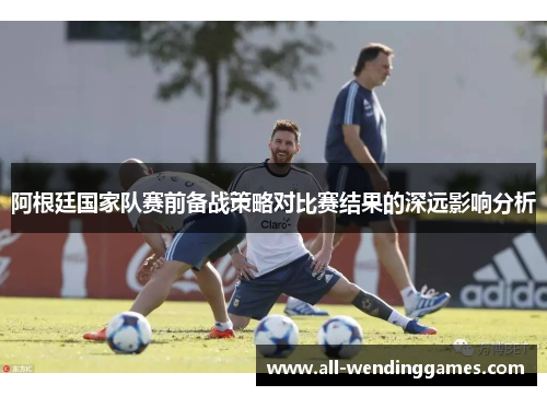 阿根廷国家队赛前备战策略对比赛结果的深远影响分析