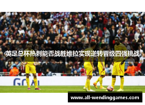 英足总杯热刺能否战胜维拉实现逆转晋级四强挑战 英足总杯热刺能否战胜维拉实现逆转晋级四强挑战